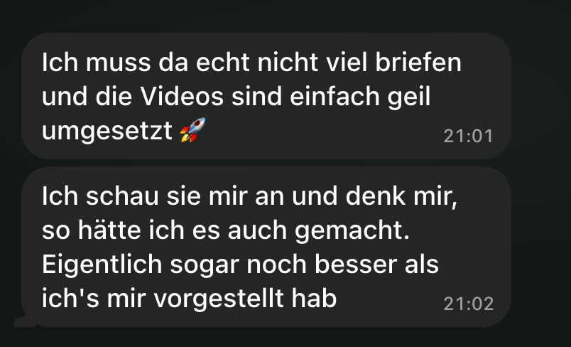 WhatsApp: Ich muss da echt nicht viel briefen und die Videos sind einfach geil umgesetzt 🚀 Ich schau sie mir an und denk mir, so hätte ich es auch gemacht. Eigentlich sogar noch besser als ich's mir vorgestellt hab